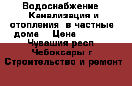 Водоснабжение . Канализация и отопления  в частные  дома. › Цена ­ 50 000 - Чувашия респ., Чебоксары г. Строительство и ремонт » Услуги   . Чувашия респ.